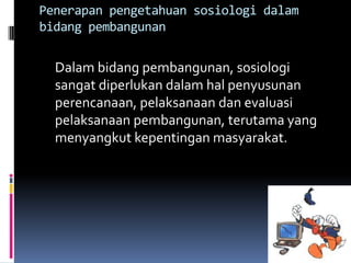 Penerapan pengetahuan sosiologi dalam
bidang pembangunan


  Dalam bidang pembangunan, sosiologi
  sangat diperlukan dalam hal penyusunan
  perencanaan, pelaksanaan dan evaluasi
  pelaksanaan pembangunan, terutama yang
  menyangkut kepentingan masyarakat.
 