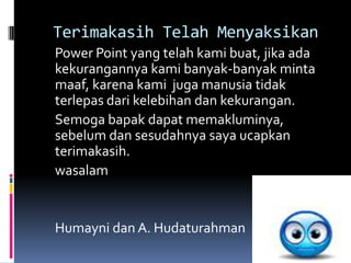 Terimakasih Telah Menyaksikan
Power Point yang telah kami buat, jika ada
kekurangannya kami banyak-banyak minta
maaf, karena kami juga manusia tidak
terlepas dari kelebihan dan kekurangan.
Semoga bapak dapat memakluminya,
sebelum dan sesudahnya saya ucapkan
terimakasih.
wasalam


Humayni dan A. Hudaturahman
 
