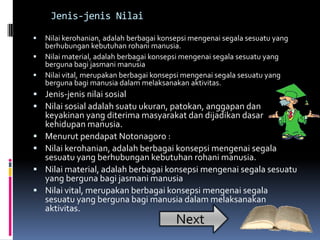 Jenis-jenis Nilai

   Nilai kerohanian, adalah berbagai konsepsi mengenai segala sesuatu yang
    berhubungan kebutuhan rohani manusia.
   Nilai material, adalah berbagai konsepsi mengenai segala sesuatu yang
    berguna bagi jasmani manusia
   Nilai vital, merupakan berbagai konsepsi mengenai segala sesuatu yang
    berguna bagi manusia dalam melaksanakan aktivitas.
 Jenis-jenis nilai sosial
 Nilai sosial adalah suatu ukuran, patokan, anggapan dan
    keyakinan yang diterima masyarakat dan dijadikan dasar
    kehidupan manusia.
   Menurut pendapat Notonagoro :
   Nilai kerohanian, adalah berbagai konsepsi mengenai segala
    sesuatu yang berhubungan kebutuhan rohani manusia.
   Nilai material, adalah berbagai konsepsi mengenai segala sesuatu
    yang berguna bagi jasmani manusia
   Nilai vital, merupakan berbagai konsepsi mengenai segala
    sesuatu yang berguna bagi manusia dalam melaksanakan
    aktivitas.
                                          Next
 