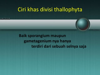 Ciri khas divisi thallophyta
Baik sporangium maupun
gametagenium nya hanya
terdiri dari sebuah selnya saja
 