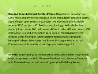 Rencana Bonus Kelompok Seratus Persen. Departemen perakitan dari
Colin-Max Company mempekerjakan enam orang dalam satu shift selama
8 jam dengan upah sebesar $12,50 per jam. Overhead pabrik adalah
sebesar $120 per jam shift. Produksi untuk minggu kedua bulan Juni
menunjukkan: senin, 460 unit; selasa, 475 unit; rabu, 492 unit; kamis, 500
unit; jumat, 510 unit. Perusahaan baru-baru ini menerapkan system
rencana bonus kelompok seratus persen dengan standar produksi
kelompok sebesar 60 unit per jam. Bonus dihitung untuk setiap hari.
Kontroler meminta analisis untuk biaya produksi minggu ini.
Diminta: Buat skedul yang menunjukkan pendapatan dalam departemen,
biaya tenaga kerja per unit, biaya overhead per unit, dan total biaya per
unit. Bulatkan biaya per unit sampai tiga angka dibelakang koma.
L 11-3 Hal : 418-419
 