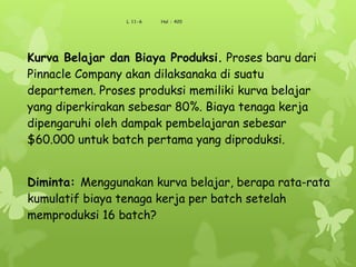 Kurva Belajar dan Biaya Produksi. Proses baru dari
Pinnacle Company akan dilaksanaka di suatu
departemen. Proses produksi memiliki kurva belajar
yang diperkirakan sebesar 80%. Biaya tenaga kerja
dipengaruhi oleh dampak pembelajaran sebesar
$60.000 untuk batch pertama yang diproduksi.
Diminta: Menggunakan kurva belajar, berapa rata-rata
kumulatif biaya tenaga kerja per batch setelah
memproduksi 16 batch?
L 11-6 Hal : 420
 