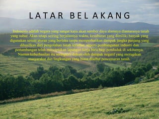 L A T A R B E L A K A N G
Indonesia adalah negara yang sangat kaya akan sumber daya alamnya diantaranya tanah
yang subur. Akan tetapi seiring berjalannya waktu, kesuburan yang dimiliki banyak yang
digunakan sesuai aturan yang berlaku tanpa memperhatikan dampak jangka panjang yang
dihasilkan dari pengolahan tanah tersebut, seperti pembangunan industri dan
pertambangan telah menciptakan lapangan kerja baru bagi penduduk di sekitarnya.
Namun keberhasilan itu seringkali diikuti oleh dampak negatif yang merugikan
masyarakat dan lingkungan yang biasa disebut pencemaran tanah.
 