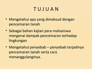 T U J U A N
• Mengetahui apa yang dimaksud dengan
pencemaran tanah
• Sebagai bahan kajian para mahasiswa
mengenai dampak pencemaran terhadap
lingkungan
• Mengetahui penyebab – penyebab terjadinya
pencemaran tanah serta cara
menanggulanginya.
 