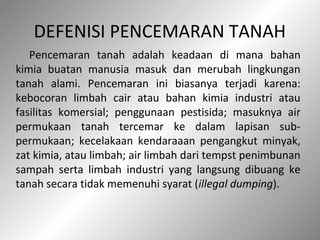 DEFENISI PENCEMARAN TANAH
Pencemaran tanah adalah keadaan di mana bahan
kimia buatan manusia masuk dan merubah lingkungan
tanah alami. Pencemaran ini biasanya terjadi karena:
kebocoran limbah cair atau bahan kimia industri atau
fasilitas komersial; penggunaan pestisida; masuknya air
permukaan tanah tercemar ke dalam lapisan sub-
permukaan; kecelakaan kendaraaan pengangkut minyak,
zat kimia, atau limbah; air limbah dari tempst penimbunan
sampah serta limbah industri yang langsung dibuang ke
tanah secara tidak memenuhi syarat (illegal dumping).
 
