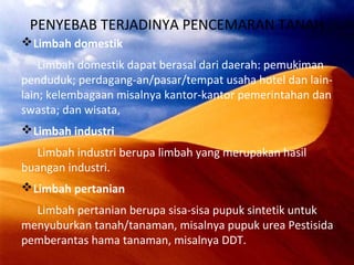 PENYEBAB TERJADINYA PENCEMARAN TANAH
Limbah domestik
Limbah domestik dapat berasal dari daerah: pemukiman
penduduk; perdagang-an/pasar/tempat usaha hotel dan lain-
lain; kelembagaan misalnya kantor-kantor pemerintahan dan
swasta; dan wisata,
Limbah industri
Limbah industri berupa limbah yang merupakan hasil
buangan industri.
Limbah pertanian
Limbah pertanian berupa sisa-sisa pupuk sintetik untuk
menyuburkan tanah/tanaman, misalnya pupuk urea Pestisida
pemberantas hama tanaman, misalnya DDT.
 