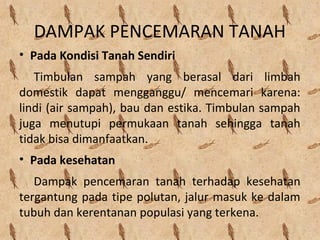 DAMPAK PENCEMARAN TANAH
• Pada Kondisi Tanah Sendiri
Timbulan sampah yang berasal dari limbah
domestik dapat mengganggu/ mencemari karena:
lindi (air sampah), bau dan estika. Timbulan sampah
juga menutupi permukaan tanah sehingga tanah
tidak bisa dimanfaatkan.
• Pada kesehatan
Dampak pencemaran tanah terhadap kesehatan
tergantung pada tipe polutan, jalur masuk ke dalam
tubuh dan kerentanan populasi yang terkena.
 