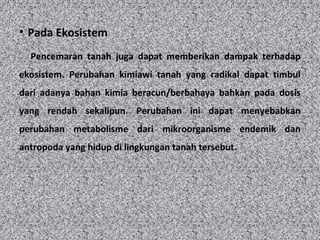 • Pada Ekosistem
Pencemaran tanah juga dapat memberikan dampak terhadap
ekosistem. Perubahan kimiawi tanah yang radikal dapat timbul
dari adanya bahan kimia beracun/berbahaya bahkan pada dosis
yang rendah sekalipun. Perubahan ini dapat menyebabkan
perubahan metabolisme dari mikroorganisme endemik dan
antropoda yang hidup di lingkungan tanah tersebut.
 