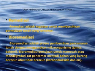 CARA PENANGGULANGAN PENCEMARAN TANAH
• Remediasi
Remediasi adalah kegiatan untuk membersihkan
permukaan tanah yang tercemar.
• Bioremediasi
Bioremediasi adalah proses pembersihan pencemaran
tanah dengan menggunakan mikroorganisme (jamur,
bakteri). Bioremediasi bertujuan untuk memecah atau
mendegradasi zat pencemar menjadi bahan yang kurang
beracun atau tidak beracun (karbondioksida dan air).
 
