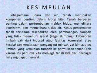 K E S I M P U L A N
Sebagaimana udara dan air, tanah merupakan
komponen penting dalam hidup kita. Tanah berperan
penting dalam pertumbuhan mahluk hidup, memelihara
ekosistem, dan memelihara siklus air. Kasus pencemaran
tanah terutama disebabkan oleh pembuangan sampah
yang tidak memenuhi syarat (ilegal dumping), kebocoran
limbah cair dari industri atau fasilitas komersial, atau
kecelakaan kendaraaan pengangkut minyak, zat kimia, atau
limbah, yang kemudian tumpah ke permukaan tanah.Oleh
karena itu perlunya kita menjaga tanah kita dari berbagai
hal yang dapat merusak.
 