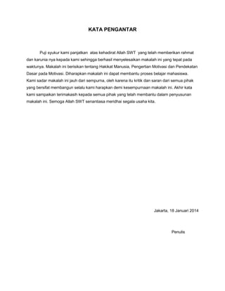 KATA PENGANTAR

Puji syukur kami panjatkan atas kehadirat Allah SWT yang telah memberikan rahmat
dan karunia nya kepada kami sehingga berhasil menyelesaikan makalah ini yang tepat pada
waktunya. Makalah ini berisikan tentang Hakikat Manusia, Pengertian Motivasi dan Pendekatan
Dasar pada Motivasi. Diharapkan makalah ini dapat membantu proses belajar mahasiswa.
Kami sadar makalah ini jauh dari sempurna, oleh karena itu kritik dan saran dari semua pihak
yang bersifat membangun selalu kami harapkan demi kesempurnaan makalah ini. Akhir kata
kami sampaikan terimakasih kepada semua pihak yang telah membantu dalam penyusunan
makalah ini. Semoga Allah SWT senantiasa meridhai segala usaha kita.

Jakarta, 18 Januari 2014

Penulis

 