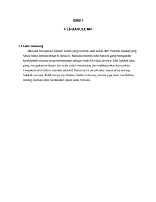 BAB I
PENDAHULUAN

1.1 Latar Belakang
Manusia merupakan ciptaan Tuhan yang memiliki akal sehat, dan memiliki hakikat yang
harus dilalui semasa hidup di dunia ini. Manusia memiliki sifat hakikat yang merupakan
karakteristik mausia yang membedakan dengan makhluk hidup lainnya. Sifat hakikat inilah
yang merupakan landasan dan arah dalam merancang dan melaksanakan komunikasi
transaksional di dalam interaksi edukatif. Pada hal ini penulis akan membahas tentang
hakikat manusia. Tidak hanya membahas hakikat manusia, penulis juga akan membahas
tentang motivasi dan pendekatan dasar pada motivasi.

 