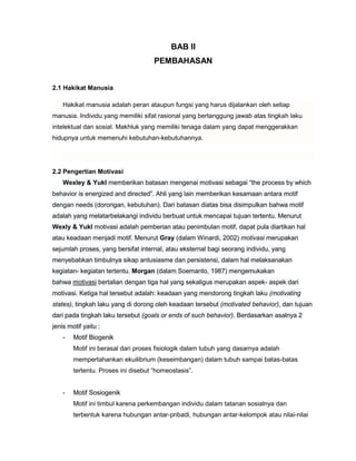 BAB II
PEMBAHASAN
2.1 Hakikat Manusia
Hakikat manusia adalah peran ataupun fungsi yang harus dijalankan oleh setiap
manusia. Individu yang memiliki sifat rasional yang bertanggung jawab atas tingkah laku
intelektual dan sosial. Makhluk yang memiliki tenaga dalam yang dapat menggerakkan
hidupnya untuk memenuhi kebutuhan-kebutuhannya.

2.2 Pengertian Motivasi
Wexley & Yukl memberikan batasan mengenai motivasi sebagai “the process by which
behavior is energized and directed”. Ahli yang lain memberikan kesamaan antara motif
dengan needs (dorongan, kebutuhan). Dari batasan diatas bisa disimpulkan bahwa motif
adalah yang melatarbelakangi individu berbuat untuk mencapai tujuan tertentu. Menurut
Wexly & Yukl motivasi adalah pemberian atau penimbulan motif, dapat pula diartikan hal
atau keadaan menjadi motif. Menurut Gray (dalam Winardi, 2002) motivasi merupakan
sejumlah proses, yang bersifat internal, atau eksternal bagi seorang individu, yang
menyebabkan timbulnya sikap antusiasme dan persistensi, dalam hal melaksanakan
kegiatan- kegiatan tertentu. Morgan (dalam Soemanto, 1987) mengemukakan
bahwa motivasi bertalian dengan tiga hal yang sekaligus merupakan aspek- aspek dari
motivasi. Ketiga hal tersebut adalah: keadaan yang mendorong tingkah laku (motivating
states), tingkah laku yang di dorong oleh keadaan tersebut (motivated behavior), dan tujuan
dari pada tingkah laku tersebut (goals or ends of such behavior). Berdasarkan asalnya 2
jenis motif yaitu :
-

Motif Biogenik
Motif ini berasal dari proses fisiologik dalam tubuh yang dasarnya adalah
mempertahankan ekuilibrium (keseimbangan) dalam tubuh sampai batas-batas
tertentu. Proses ini disebut “homeostasis”.

-

Motif Sosiogenik
Motif ini timbul karena perkembangan individu dalam tatanan sosialnya dan
terbentuk karena hubungan antar-pribadi, hubungan antar-kelompok atau nilai-nilai

 