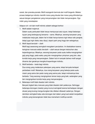 sosial, dan pranata-pranata. Motif sosiogenik bermula dari motif biogenik. Melalui
proses belajarnya individu memilih mana yang disukai dan mana yang dihindarinya
sesuai dengan pengalaman yang menyenangkan dan tidak menyenangkan. Ego
inilah yang menetapkan.
Adapun ciri –ciri dari motif individu adalah sebagai berikut:
1. Motif adalah majemuk
Dalam suatu perbuatan tidak hanya mempunyai satu tujuan, tetapi beberapa
tujuan yang berlangsung bersama – sama. Misalnya, seorang karyawan yang
melakukan kerja giat, dalam hal ini tidak hanya karena ingin lekas naik pangkat,
tetapi juga ingin diakui atau dipuji, dapat upah yang tinggi dan sebagainya.
2. Motif dapat berubah – ubah
Motif bagi seseorang seringkali mengalami perubahan. Ini disebabkan karena
keinginan manusia selalu berubah – ubah sesuai dengan kebutuhan atau
kepentingannya. Misalnya, seorang karyawan pada suatu ketika menginginkan
gaji yang tinggi, pada waktu yang lain menginginkan pimpinan yang lain, atau
kondisi kerja yang menyenangkan. Dalam hal ini nampak bahwa motif sangat
dinamis dan geraknya mengikuti kepentingan individu.
3. Motif berbeda – beda bagi individu
Dua orang yang melakukan pekerjaan yang sama, tetapi ternyata terdapat
perbedaan motif. Msisalnya, dua orang karyawan yang bekerja pada suatu
mesin yang sama dan pada ruang yang sama pula, tetapi motivasinya bisa
berbeda. Yang seorang menginginkan teman kerja yang baik, sedangkan yang
lain menginginkan kondisi kerja yang menyenangkan.
4. Beberapa motif tidak disadari oleh individu
Banyak tingkah laku manusia yang tidak disadari oleh pelakunya. Sehingga
beberapa dorongan (needs) yang muncul seringkali karena berhadapan dengan
situasi yang kurang menguntungkan lalu ditekan dibawah sadarnya. Dengan
demikian seringkali kalau ada dorongan dari dalam yang kuat sekali menjadikan
individu yang bersangkutan tidak bisa memahami motifnya sendiri.

 