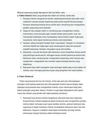 Motivasi seseorang sangat dipengaruhi oleh dua faktor, yaitu:
a. Faktor Internal; faktor yang berasal dari dalam diri individu, terdiri atas:
1. Persepsi individu mengenai diri sendiri; seseorang termotivasi atau tidak untuk
melakukan sesuatu banyak tergantung pada proses kognitif berupa persepsi.
Persepsi seseorang tentang dirinya sendiri akan mendorong dan mengarahkan
perilaku seseorang untuk bertindak.
2. Harga diri dan prestasi; faktor ini mendorong atau mengarahkan inidvidu
(memotivasi) untuk berusaha agar menjadi pribadi yang mandiri, kuat, dan
memperoleh kebebasan serta mendapatkan status tertentu dalam lingkungan
masyarakat; serta dapat mendorong individu untuk berprestasi.
3. Harapan; adanya harapan-harapan akan masa depan. Harapan ini merupakan
informasi objektif dari lingkungan yang mempengaruhi sikap dan perasaan
subjektif seseorang. Harapan merupakan tujuan dari perilaku.
4. Kebutuhan; manusia dimotivasi oleh kebutuhan untuk menjadikan dirinya sendiri
yang berfungsi secara penuh, sehingga mampu meraih potensinya secara total.
Kebutuhan akan mendorong dan mengarahkan seseorang untuk mencari atau
menghindari, mengarahkan dan memberi respon terhadap tekanan yang
dialaminya.
5. Kepuasan kerja; lebih merupakan suatu dorongan afektif yang muncul dalam diri
individu untuk mencapai goal atau tujuan yang diinginkan dari suatu perilaku.
b. Faktor Eksternal
Faktor yang berasal dari luar diri individu, terdiri atas jenis dan sifat pekerjaan;
dorongan untuk bekerja pada jenis dan sifat pekerjaan tertentu sesuai dengan objek
pekerjaan yang tersedia akan mengarahkan individu untuk menentukan sikap atau
pilihan pekerjaan yang akan ditekuni. Kondisi ini juga dapat dipengartuhi oleh sejauh
mana nilai imbalan yang dimiliki oleh objek pekerjaan dimaksud:
1. Kelompok kerja dimana individu bergabung; kelompok kerja atau organisasi
tempat dimana individu bergabung dapat mendorong atau mengarahkan perilaku
individu dalam mencapai suatu tujuan perilaku tertentu; peranan kelompok atau
organisasi ini dapat membantu individu mendapatkan kebutuhan akan nilai-nilai
kebenaran, kejujuran, kebajikan serta dapat memberikan arti bagi individu
sehubungan dengan kiprahnya dalam kehidupan sosial.

 