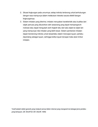 2. Situasi lingkungan pada umumnya; setiap individu terdorong untuk berhubungan
dengan rasa mampunya dalam melakukan interaksi secara efektif dengan
lingkungannya.
3. Sistem imbalan yang diterima; imbalan merupakan karakteristik atau kualitas dari
objek pemuas yang dibutuhkan oleh seseorang yang dapat mempengaruhi
motivasi atau dapat mengubah arah tingkah laku dari satu objek ke objek lain
yang mempunyai nilai imbalan yang lebih besar. Sistem pemberian imbalan
dapat mendorong individu untuk berperilaku dalam mencapai tujuan; perilaku
dipandang sebagai tujuan, sehingga ketika tujuan tercapai maka akan timbul
imbalan.

*motif adalah istilah generik yang meliputi semua faktor internal yang mengarah ke bebagai jenis perilaku
yang bertujuan. (M. Sheriff & C.W. Sheriff, 1956)

 