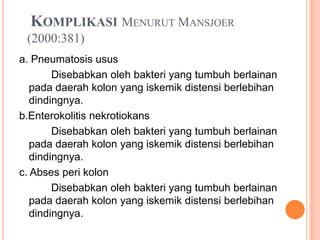 KOMPLIKASI MENURUT MANSJOER
(2000:381)
a. Pneumatosis usus
Disebabkan oleh bakteri yang tumbuh berlainan
pada daerah kolon yang iskemik distensi berlebihan
dindingnya.
b.Enterokolitis nekrotiokans
Disebabkan oleh bakteri yang tumbuh berlainan
pada daerah kolon yang iskemik distensi berlebihan
dindingnya.
c. Abses peri kolon
Disebabkan oleh bakteri yang tumbuh berlainan
pada daerah kolon yang iskemik distensi berlebihan
dindingnya.

 
