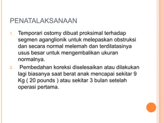 PENATALAKSANAAN
1.

2.

Temporari ostomy dibuat proksimal terhadap
segmen aganglionik untuk melepaskan obstruksi
dan secara normal melemah dan terdilatasinya
usus besar untuk mengembalikan ukuran
normalnya.
Pembedahan koreksi diselesaikan atau dilakukan
lagi biasanya saat berat anak mencapai sekitar 9
Kg ( 20 pounds ) atau sekitar 3 bulan setelah
operasi pertama.

 