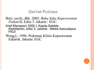 DAFTAR PUSTAKA
Betz, cecily, dkk. 2002. Buku Saku Keperawatan
Pediatrik, Edisi 3. Jakarta : EGC.
Arief Mansjoer( 2000 ), Kapita Selekta
Kedokteran, edisi 3, Jakarta : Media Aesculapius
FKUI

Wong,L. 1996. Pedoman Klinis Keperawatan
Ediatrik. Jakarta: EGC

 