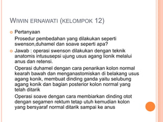 WIWIN ERNAWATI (KELOMPOK 12)




Pertanyaan
Prosedur pembedahan yang dilakukan seperti
swenson,duhamel dan soave seperti apa?
Jawab : operasi swenson dilakukan dengan teknik
anatomis intususepsi ujung usus agang lionik melalui
anus dan retensi.
Operasi duhamel dengan cara penarikan kolon normal
kearah bawah dan menganastomiskan di belakang usus
agang konik, membuat dinding ganda yaitu selubung
agang konik dan bagian posterior kolon normal yang
telah ditarik
Operasi soave dengan cara membiarkan dinding otot
dengan segamen rektum tetap utuh kemudian kolon
yang bersyaraf normal ditarik sampai ke anus

 