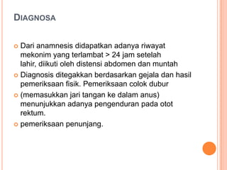 DIAGNOSA
Dari anamnesis didapatkan adanya riwayat
mekonim yang terlambat > 24 jam setelah
lahir, diikuti oleh distensi abdomen dan muntah
 Diagnosis ditegakkan berdasarkan gejala dan hasil
pemeriksaan fisik. Pemeriksaan colok dubur
 (memasukkan jari tangan ke dalam anus)
menunjukkan adanya pengenduran pada otot
rektum.
 pemeriksaan penunjang.


 