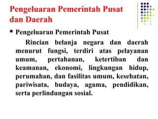 Pengeluaran Pemerintah Pusat
dan Daerah
 Pengeluaran Pemerintah Pusat
Rincian belanja negara dan daerah
menurut fungsi, terdiri atas pelayanan
umum, pertahanan, ketertiban dan
keamanan, ekonomi, lingkungan hidup,
perumahan, dan fasilitas umum, kesehatan,
pariwisata, budaya, agama, pendidikan,
serta perlindungan sosial.
 