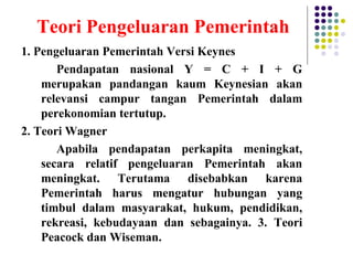 Teori Pengeluaran Pemerintah
1. Pengeluaran Pemerintah Versi Keynes
Pendapatan nasional Y = C + I + G
merupakan pandangan kaum Keynesian akan
relevansi campur tangan Pemerintah dalam
perekonomian tertutup.
2. Teori Wagner
Apabila pendapatan perkapita meningkat,
secara relatif pengeluaran Pemerintah akan
meningkat. Terutama disebabkan karena
Pemerintah harus mengatur hubungan yang
timbul dalam masyarakat, hukum, pendidikan,
rekreasi, kebudayaan dan sebagainya. 3. Teori
Peacock dan Wiseman.
 