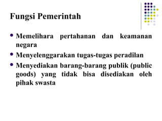 Fungsi Pemerintah
 Memelihara pertahanan dan keamanan
negara
 Menyelenggarakan tugas-tugas peradilan
 Menyediakan barang-barang publik (public
goods) yang tidak bisa disediakan oleh
pihak swasta
 