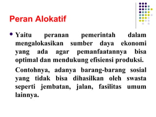 Peran Alokatif
 Yaitu peranan pemerintah dalam
mengalokasikan sumber daya ekonomi
yang ada agar pemanfaatannya bisa
optimal dan mendukung efisiensi produksi.
Contohnya, adanya barang-barang sosial
yang tidak bisa dihasilkan oleh swasta
seperti jembatan, jalan, fasilitas umum
lainnya.
 