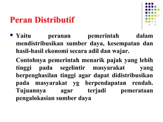 Peran Distributif
 Yaitu peranan pemerintah dalam
mendistribusikan sumber daya, kesempatan dan
hasil-hasil ekonomi secara adil dan wajar.
Contohnya pemerintah menarik pajak yang lebih
tinggi pada segelintir masyarakat yang
berpenghasilan tinggi agar dapat didistribusikan
pada masyarakat yg berpendapatan rendah.
Tujuannya agar terjadi pemerataan
pengalokasian sumber daya
 