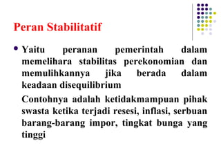 Peran Stabilitatif
 Yaitu peranan pemerintah dalam
memelihara stabilitas perekonomian dan
memulihkannya jika berada dalam
keadaan disequilibrium
Contohnya adalah ketidakmampuan pihak
swasta ketika terjadi resesi, inflasi, serbuan
barang-barang impor, tingkat bunga yang
tinggi
 