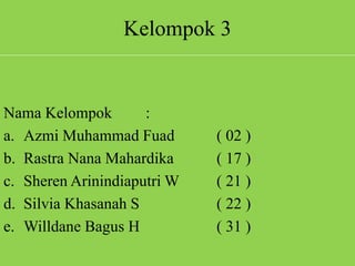 Kelompok 3
Nama Kelompok :
a. Azmi Muhammad Fuad ( 02 )
b. Rastra Nana Mahardika ( 17 )
c. Sheren Arinindiaputri W ( 21 )
d. Silvia Khasanah S ( 22 )
e. Willdane Bagus H ( 31 )
 