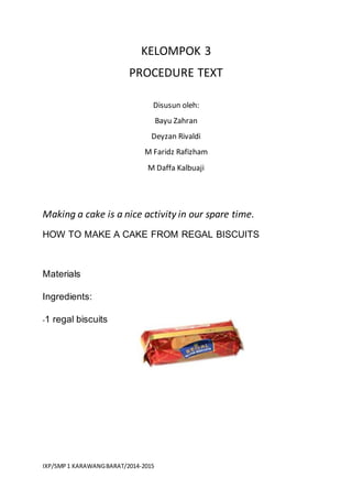 IXP/SMP1 KARAWANGBARAT/2014-2015
KELOMPOK 3
PROCEDURE TEXT
Disusun oleh:
Bayu Zahran
Deyzan Rivaldi
M Faridz Rafizham
M Daffa Kalbuaji
Making a cake is a nice activity in our spare time.
HOW TO MAKE A CAKE FROM REGAL BISCUITS
Materials
Ingredients:
-1 regal biscuits
 