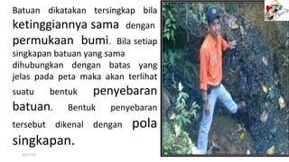 04/17/15 11
Batuan dikatakan tersingkap bila
ketinggiannya sama dengan
permukaan bumi. Bila setiap
singkapan batuan yang sama
dihubungkan dengan batas yang
jelas pada peta maka akan terlihat
suatu bentuk penyebaran
batuan. Bentuk penyebaran
tersebut dikenal dengan pola
singkapan.
 