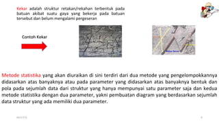 Kekar adalah struktur retakan/rekahan terbentuk pada
batuan akibat suatu gaya yang bekerja pada batuan
tersebut dan belum mengalami pergeseran
04/17/15 9
Metode statistika yang akan diuraikan di sini terdiri dari dua metode yang pengelompokkannya
didasarkan atas banyaknya atau pada parameter yang didasarkan atas banyaknya bentuk dan
pola pada sejumlah data dari struktur yang hanya mempunyai satu parameter saja dan kedua
metode statistika dengan dua parameter, yakni pembuatan diagram yang berdasarkan sejumlah
data struktur yang ada memiliki dua parameter.
Contoh KekarContoh Kekar
 