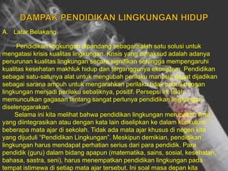 A. Latar Belakang
Pendidikan lingkungan dipandang sebagai salah satu solusi untuk
mengatasi krisis kualitas lingkungan. Krisis yang dimaksud adalah adanya
penurunan kualitas lingkungan secara signifikan sehingga mempengaruhi
kualitas kesehatan makhluk hidup dan terganggunya ekosistem. Pendidikan
sebagai satu-satunya alat untuk mengubah perilaku manusia dapat dijadikan
sebagai sarana ampuh untuk mengarahkan perilaku tidak peduli dengan
lingkungan menjadi perilaku sebaliknya, positif. Persepsi ini telah
memunculkan gagasan tentang sangat perlunya pendidikan lingkungan
diselenggarakan.
Selama ini kita melihat bahwa pendidikan lingkungan merupakan ilmu
yang diintegrasikan atau dengan kata lain diselipkan ke dalam kurikulum
beberapa mata ajar di sekolah. Tidak ada mata ajar khusus di negeri kita
yang dijuduli “Pendidikan Lingkungan”. Meskipun demikian, pendidikan
lingkungan harus mendapat perhatian serius dari para pendidik. Para
pendidik (guru) dalam bidang apapun (matematika, sains, sosial, kesehatan,
bahasa, sastra, seni), harus menempatkan pendidikan lingkungan pada
tempat istimewa di setiap mata ajar tersebut. Ini soal masa depan kita
 