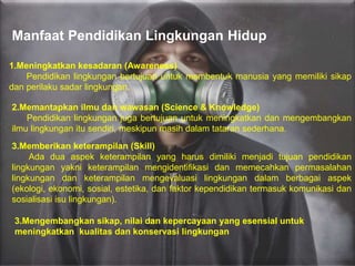 Manfaat Pendidikan Lingkungan Hidup
1.Meningkatkan kesadaran (Awareness)
Pendidikan lingkungan bertujuan untuk membentuk manusia yang memiliki sikap
dan perilaku sadar lingkungan.
2.Memantapkan ilmu dan wawasan (Science & Knowledge)
Pendidikan lingkungan juga bertujuan untuk meningkatkan dan mengembangkan
ilmu lingkungan itu sendiri, meskipun masih dalam tataran sederhana.
3.Memberikan keterampilan (Skill)
Ada dua aspek keterampilan yang harus dimiliki menjadi tujuan pendidikan
lingkungan yakni keterampilan mengidentifikasi dan memecahkan permasalahan
lingkungan dan keterampilan mengevaluasi lingkungan dalam berbagai aspek
(ekologi, ekonomi, sosial, estetika, dan faktor kependidikan termasuk komunikasi dan
sosialisasi isu lingkungan).
3.Mengembangkan sikap, nilai dan kepercayaan yang esensial untuk
meningkatkan kualitas dan konservasi lingkungan
 
