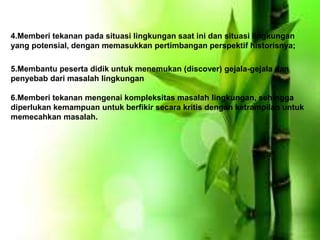 4.Memberi tekanan pada situasi lingkungan saat ini dan situasi lingkungan
yang potensial, dengan memasukkan pertimbangan perspektif historisnya;
5.Membantu peserta didik untuk menemukan (discover) gejala-gejala dan
penyebab dari masalah lingkungan
6.Memberi tekanan mengenai kompleksitas masalah lingkungan, sehingga
diperlukan kemampuan untuk berfikir secara kritis dengan ketrampilan untuk
memecahkan masalah.
 