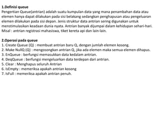 1.Definisi queue
Pengertian Queue(antrian) adalah suatu kumpulan data yang mana penambahan data atau
elemen hanya dapat dilakukan pada sisi belakang sedangkan penghapusan atau pengeluaran
elemen dilakukan pada sisi depan. Jenis struktur data antrian sering digunakan untuk
menstimulasikan keadaan dunia nyata. Antrian banyak dijumpai dalam kehidupan sehari-hari.
Misal : antrian registrasi mahasiswa, tiket kereta api dan lain-lain.
2.Operasi pada queue
1. Create Queue (Q) : membuat antrian baru Q, dengan jumlah elemen kosong.
2. Make NullQ (Q) : mengosongkan antrian Q, jika ada elemen maka semua elemen dihapus.
3. EnQueue : berfungsi memasukkan data kedalam antrian.
4. DeqQueue : berfungsi mengeluarkan data terdepan dari antrian.
5. Clear : Menghapus seluruh Antrian
6. IsEmpty : memeriksa apakah antrian kosong
7. IsFull : memeriksa apakah antrian penuh.
 