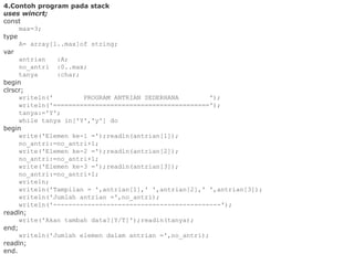 4.Contoh program pada stack
uses wincrt;
const
max=3;
type
A= array[1..max]of string;
var
antrian :A;
no_antri :0..max;
tanya :char;
begin
clrscr;
writeln(' PROGRAM ANTRIAN SEDERHANA ');
writeln('=========================================');
tanya:='Y';
while tanya in['Y','y'] do
begin
write('Elemen ke-1 =');readln(antrian[1]);
no_antri:=no_antri+1;
write('Elemen ke-2 =');readln(antrian[2]);
no_antri:=no_antri+1;
write('Elemen ke-3 =');readln(antrian[3]);
no_antri:=no_antri+1;
writeln;
writeln('Tampilan = ',antrian[1],' ',antrian[2],' ',antrian[3]);
writeln('Jumlah antrian =',no_antri);
writeln('--------------------------------------------');
readln;
write('Akan tambah data?[Y/T]');readln(tanya);
end;
writeln('Jumlah elemen dalam antrian =',no_antri);
readln;
end.
 
