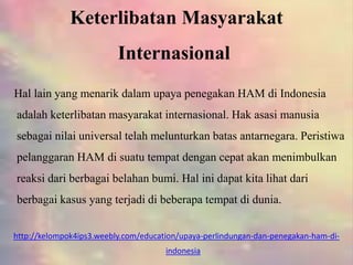 Keterlibatan Masyarakat
Internasional
Hal lain yang menarik dalam upaya penegakan HAM di Indonesia
adalah keterlibatan masyarakat internasional. Hak asasi manusia
sebagai nilai universal telah melunturkan batas antarnegara. Peristiwa
pelanggaran HAM di suatu tempat dengan cepat akan menimbulkan
reaksi dari berbagai belahan bumi. Hal ini dapat kita lihat dari
berbagai kasus yang terjadi di beberapa tempat di dunia.
http://kelompok4ips3.weebly.com/education/upaya-perlindungan-dan-penegakan-ham-di-
indonesia
 