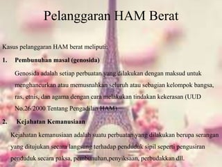 Pelanggaran HAM Berat
Kasus pelanggaran HAM berat meliputi:
1. Pembunuhan masal (genosida)
Genosida adalah setiap perbuatan yang dilakukan dengan maksud untuk
menghancurkan atau memusnahkan seluruh atau sebagian kelompok bangsa,
ras, etnis, dan agama dengan cara melakukan tindakan kekerasan (UUD
No.26/2000 Tentang Pengadilan HAM).
2. Kejahatan Kemanusiaan
Kejahatan kemanusiaan adalah suatu perbuatan yang dilakukan berupa serangan
yang ditujukan secara langsung terhadap penduduk sipil seperti pengusiran
penduduk secara paksa, pembunuhan,penyiksaan, perbudakkan dll.
 