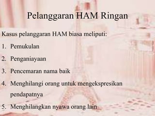 Pelanggaran HAM Ringan
Kasus pelanggaran HAM biasa meliputi:
1. Pemukulan
2. Penganiayaan
3. Pencemaran nama baik
4. Menghilangi orang untuk mengekspresikan
pendapatnya
5. Menghilangkan nyawa orang lain
 