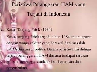 Peristiwa Pelanggaran HAM yang
Terjadi di Indonesia
a. Kasus Tanjung Priok (1984)
Kasus tanjung Priok terjadi tahun 1984 antara aparat
dengan warga sekitar yang berawal dari masalah
SARA dan unsur politis. Dalam peristiwa ini diduga
terjadi pelanggaran HAM dimana terdapat rarusan
korban meninggal dunia akibat kekerasan dan
penembakan.
 