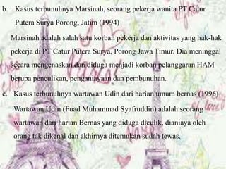 b. Kasus terbunuhnya Marsinah, seorang pekerja wanita PT Catur
Putera Surya Porong, Jatim (1994)
Marsinah adalah salah satu korban pekerja dan aktivitas yang hak-hak
pekerja di PT Catur Putera Surya, Porong Jawa Timur. Dia meninggal
secara mengenaskan dan diduga menjadi korban pelanggaran HAM
berupa penculikan, penganiayaan dan pembunuhan.
c. Kasus terbunuhnya wartawan Udin dari harian umum bernas (1996)
Wartawan Udin (Fuad Muhammad Syafruddin) adalah seorang
wartawan dari harian Bernas yang diduga diculik, dianiaya oleh
orang tak dikenal dan akhirnya ditemukan sudah tewas.
 