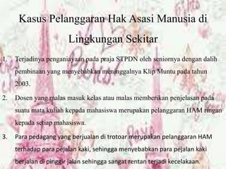 Kasus Pelanggaran Hak Asasi Manusia di
Lingkungan Sekitar
1. Terjadinya penganiayaan pada praja STPDN oleh seniornya dengan dalih
pembinaan yang menyebabkan meninggalnya Klip Muntu pada tahun
2003.
2. Dosen yang malas masuk kelas atau malas memberikan penjelasan pada
suatu mata kuliah kepada mahasiswa merupakan pelanggaran HAM ringan
kepada setiap mahasiswa.
3. Para pedagang yang berjualan di trotoar merupakan pelanggaran HAM
terhadap para pejalan kaki, sehingga menyebabkan para pejalan kaki
berjalan di pinggir jalan sehingga sangat rentan terjadi kecelakaan.
 