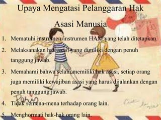 Upaya Mengatasi Pelanggaran Hak
Asasi Manusia
1. Mematuhi instrumen-instrumen HAM yang telah ditetapkan.
2. Melaksanakan hak asasi yang dimiliki dengan penuh
tanggung jawab.
3. Memahami bahwa selain memiliki hak asasi, setiap orang
juga memiliki kewajiban asasi yang harus dijalankan dengan
penuh tanggung jawab.
4. Tidak semena-mena terhadap orang lain.
5. Menghormati hak-hak orang lain.
 