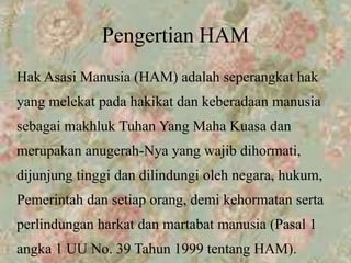 Pengertian HAM
Hak Asasi Manusia (HAM) adalah seperangkat hak
yang melekat pada hakikat dan keberadaan manusia
sebagai makhluk Tuhan Yang Maha Kuasa dan
merupakan anugerah-Nya yang wajib dihormati,
dijunjung tinggi dan dilindungi oleh negara, hukum,
Pemerintah dan setiap orang, demi kehormatan serta
perlindungan harkat dan martabat manusia (Pasal 1
angka 1 UU No. 39 Tahun 1999 tentang HAM).
 