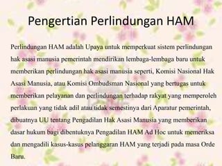Pengertian Perlindungan HAM
Perlindungan HAM adalah Upaya untuk memperkuat sistem perlindungan
hak asasi manusia pemerintah mendirikan lembaga-lembaga baru untuk
memberikan perlindungan hak asasi manusia seperti, Komisi Nasional Hak
Asasi Manusia, atau Komisi Ombudsman Nasional yang bertugas untuk
memberikan pelayanan dan perlindungan terhadap rakyat yang memperoleh
perlakuan yang tidak adil atau tidak semestinya dari Aparatur pemerintah,
dibuatnya UU tentang Pengadilan Hak Asasi Manusia yang memberikan
dasar hukum bagi dibentuknya Pengadilan HAM Ad Hoc untuk memeriksa
dan mengadili kasus-kasus pelanggaran HAM yang terjadi pada masa Orde
Baru.
 