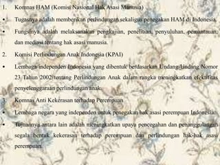 1. Komnas HAM (Komisi Nasional Hak Asasi Manusia)
• Tugasnya adalah memberikan perlindungan sekaligus penegakan HAM di Indonesia.
• Fungsinya adalah melaksanakan pengkajian, penelitian, penyuluhan, pemantauan,
dan mediasi tentang hak asasi manusia.
2. Komisi Perlindungan Anak Indonesia (KPAI)
• Lembaga independen Indonesia yang dibentuk berdasarkan Undang-Undang Nomor
23 Tahun 2002 tentang Perlindungan Anak dalam rangka meningkatkan efektifitas
penyelenggaraan perlindungan anak.
3. Komnas Anti Kekerasan terhadap Perempuan
• Lembaga negara yang independen untuk penegakan hak asasi perempuan Indonesia.
• Tujuannya antara lain adalah meningkatkan upaya pencegahan dan penanggulangan
segala bentuk kekerasan terhadap perempuan dan perlindungan hak-hak asasi
perempuan.
 